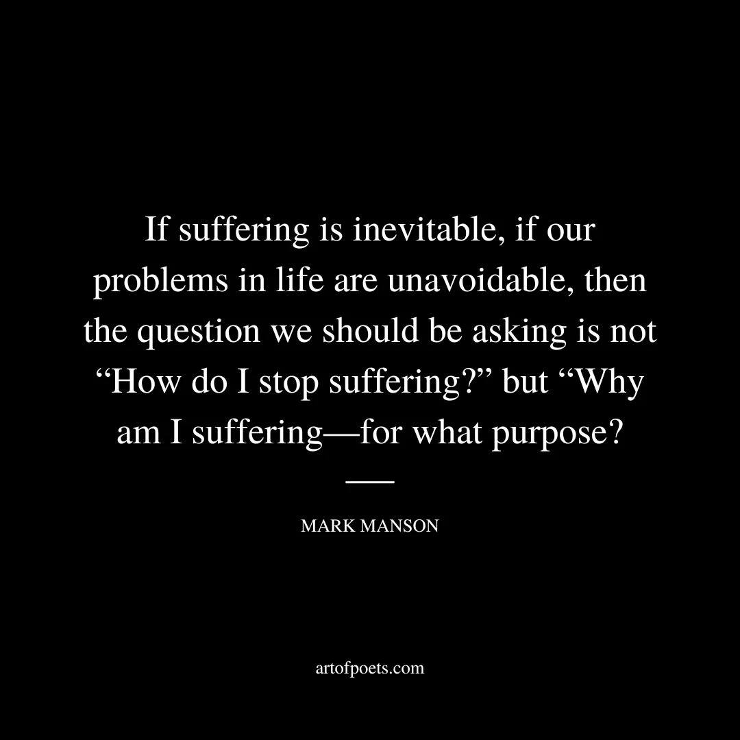 If suffering is inevitable, if our problems in life are unavoidable, then the question we should be asking is not “How do I stop suffering?” but “Why am I suffering—for what purpose? - Mark Manson