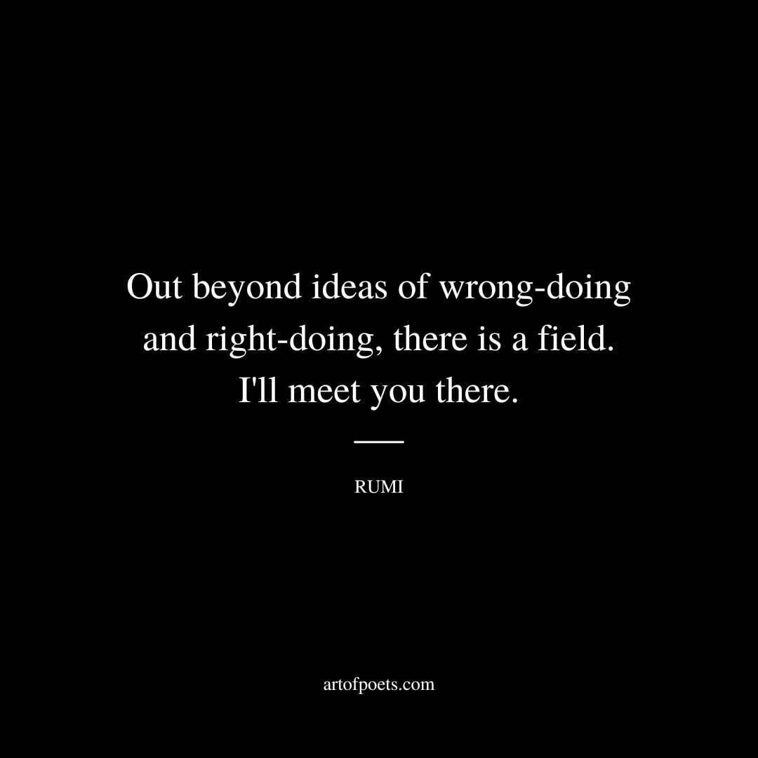 Out beyond ideas of wrong-doing and right-doing there is a field. I'll meet you there.