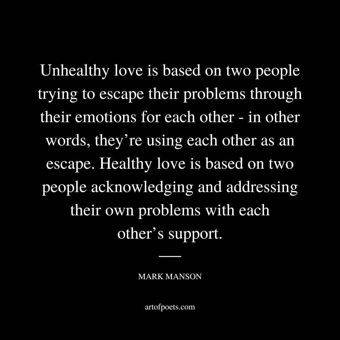 Unhealthy love is based on two people trying to escape their problems through their emotions for each other—in other words, they’re using each other as an escape. Healthy love is based on two people acknowledging and addressing their own problems with each other’s support. - Mark Manson