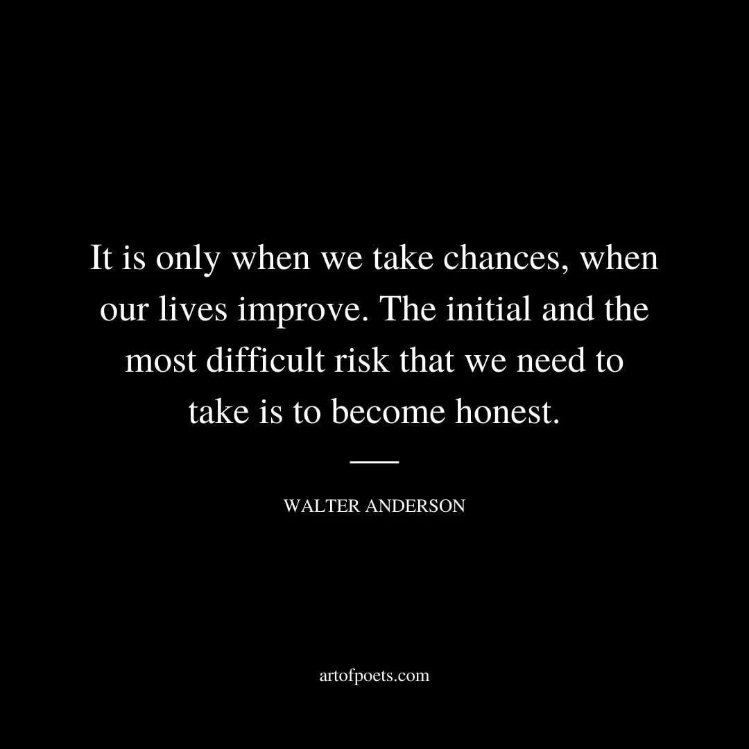 It is only when we take chances, when our lives improve. The initial and the most difficult risk that we need to take is to become honest. - Walter Anderson