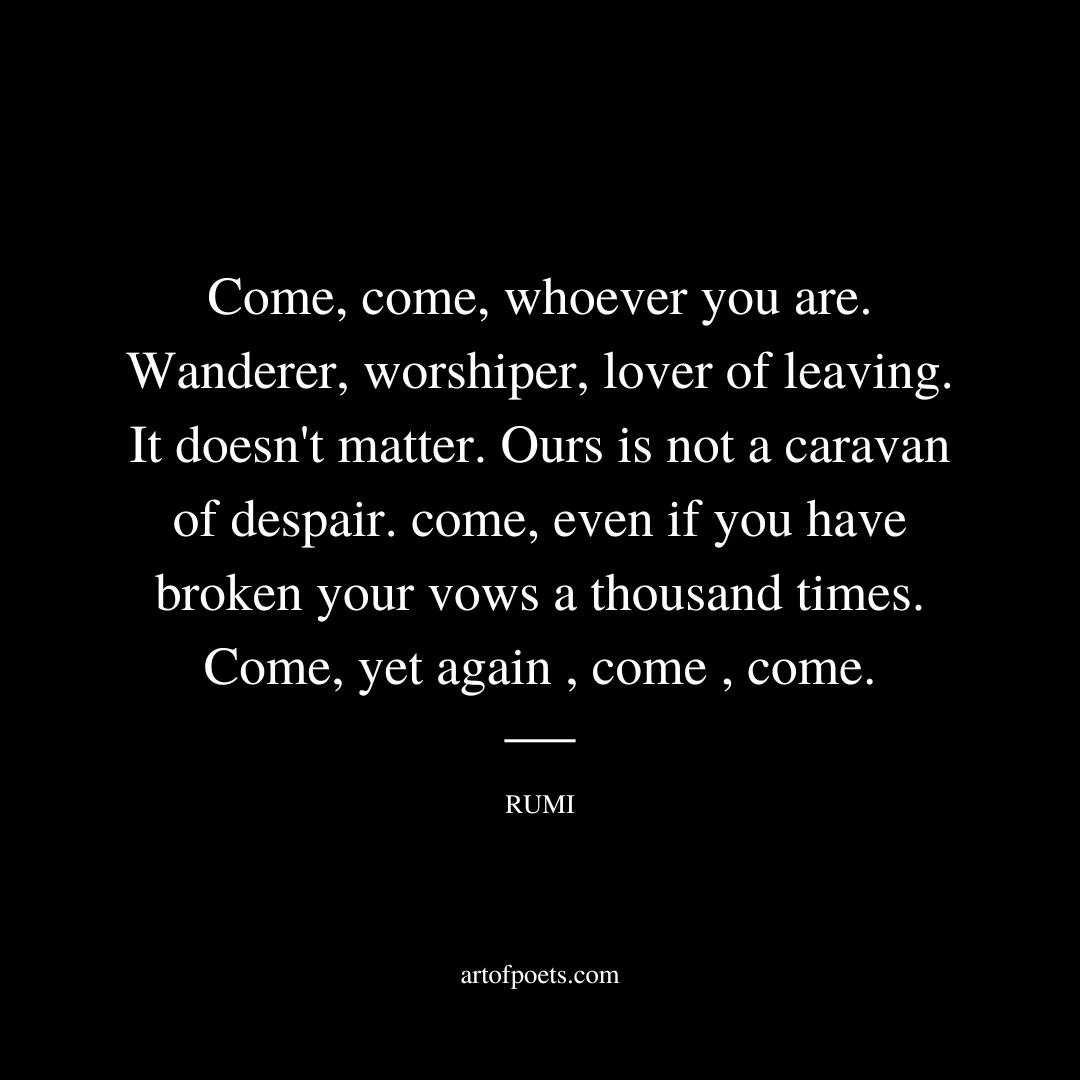 Come, come, whoever you are. Wanderer, worshiper, lover of leaving. It doesn't matter. Ours is not a caravan of despair. come, even if you have broken your vows a thousand times. Come, yet again , come , come. - Rumi