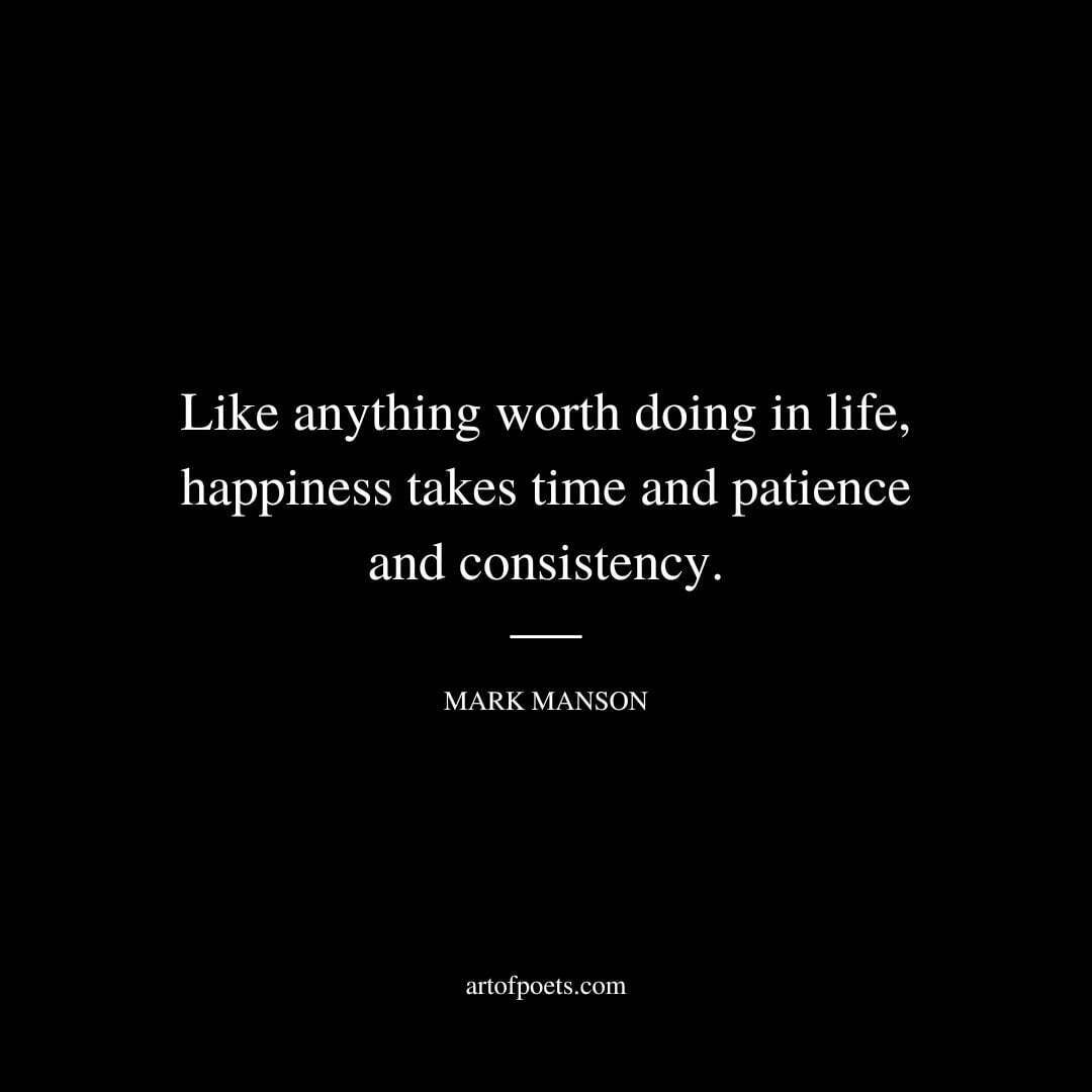 Like anything worth doing in life, happiness takes time and patience and consistency. - Mark Manson