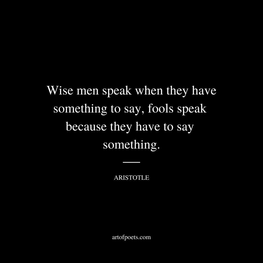 Wise men speak when they have something to say, fools speak because they have to say something. - Aristotle