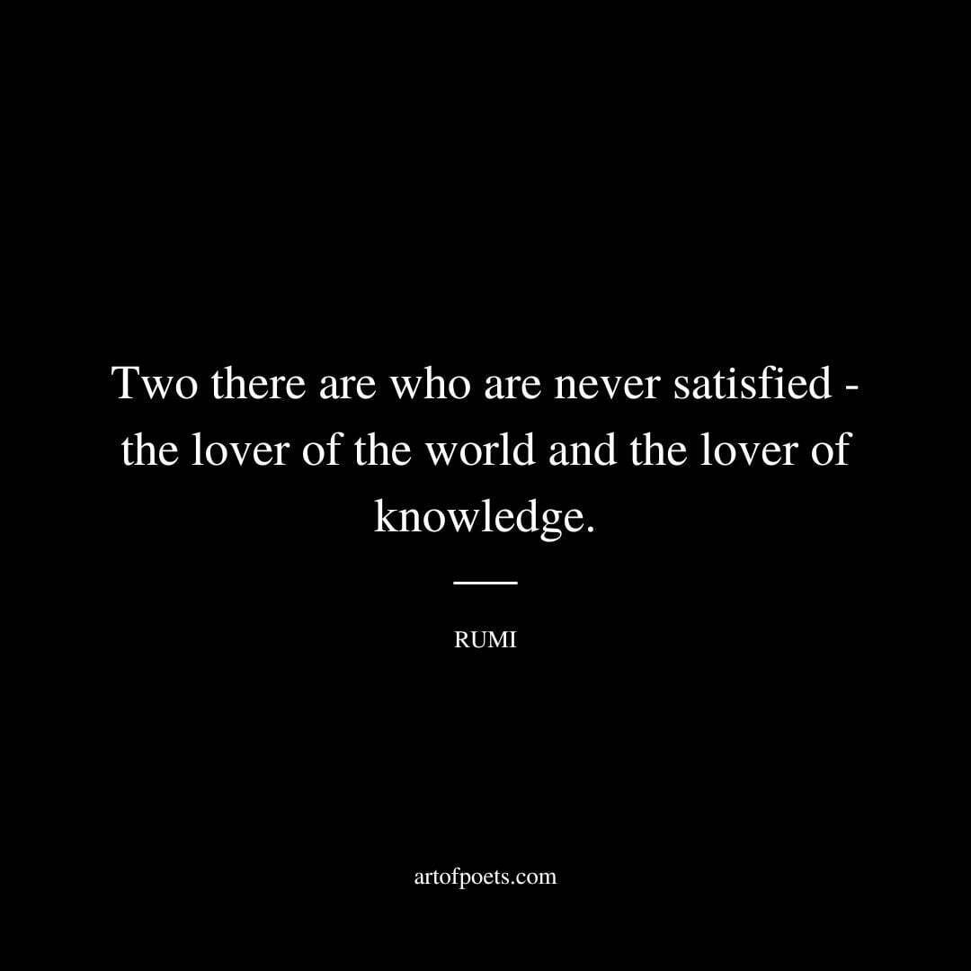 Two there are who are never satisfied -- the lover of the world and the lover of knowledge. - Rumi