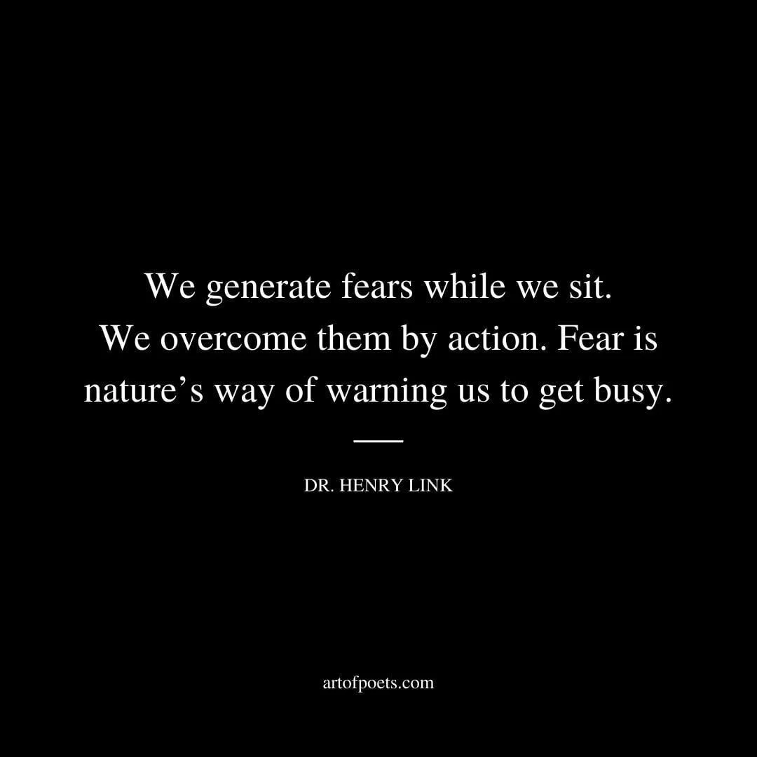We generate fears while we sit. We overcome them by action. Fear is nature’s way of warning us to get busy. – Dr. Henry Link