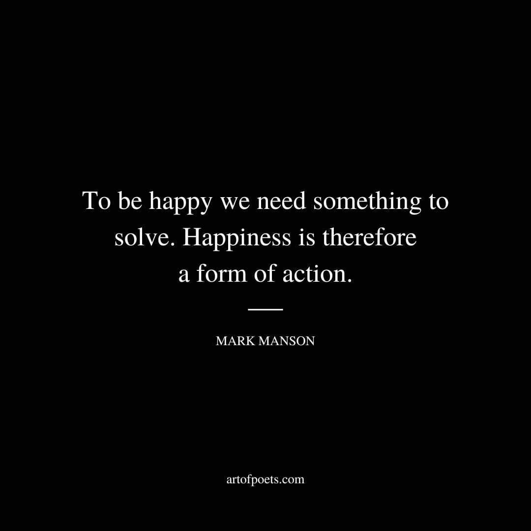 To be happy we need something to solve. Happiness is therefore a form of action. - Mark Manson