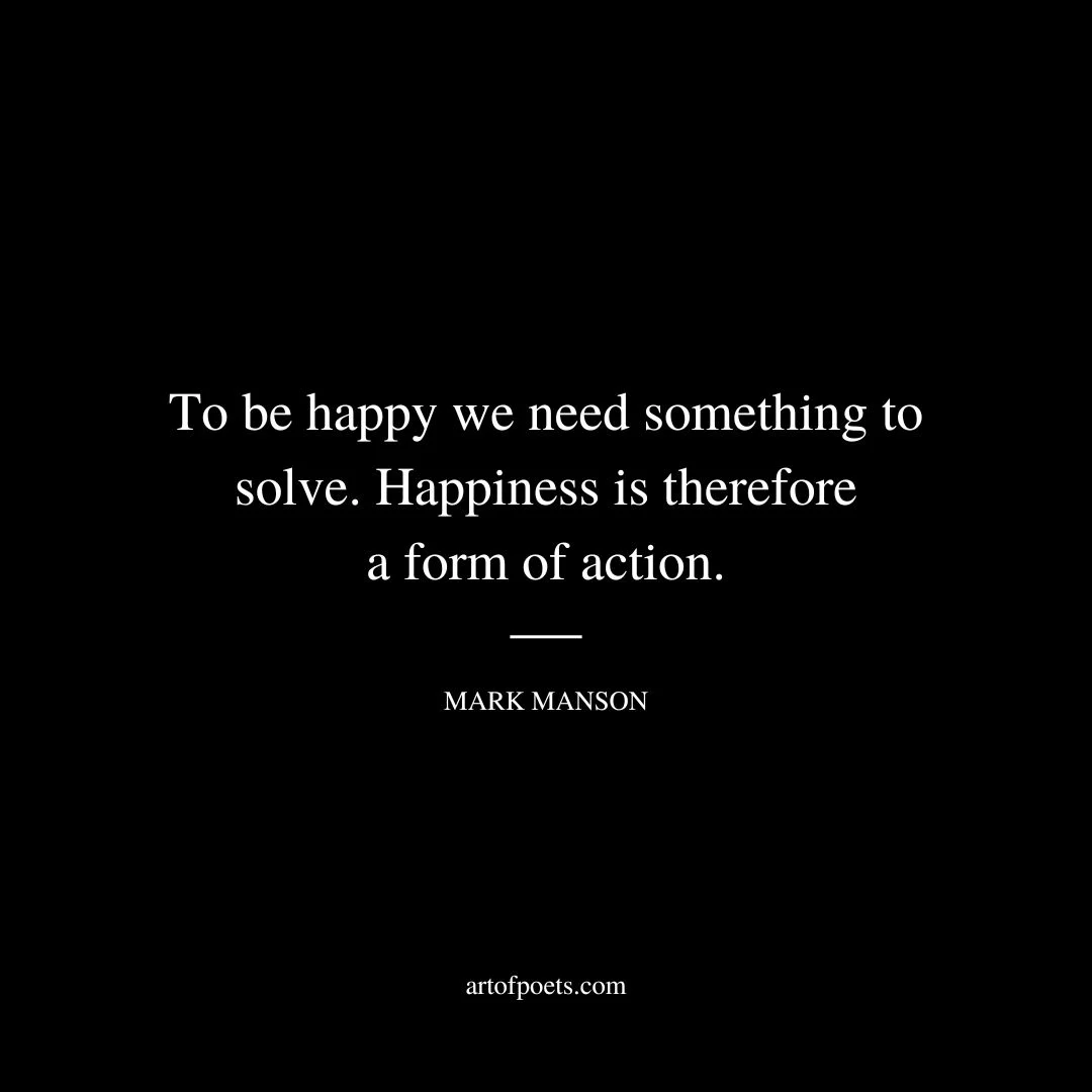 To be happy we need something to solve. Happiness is therefore a form of action. - Mark Manson