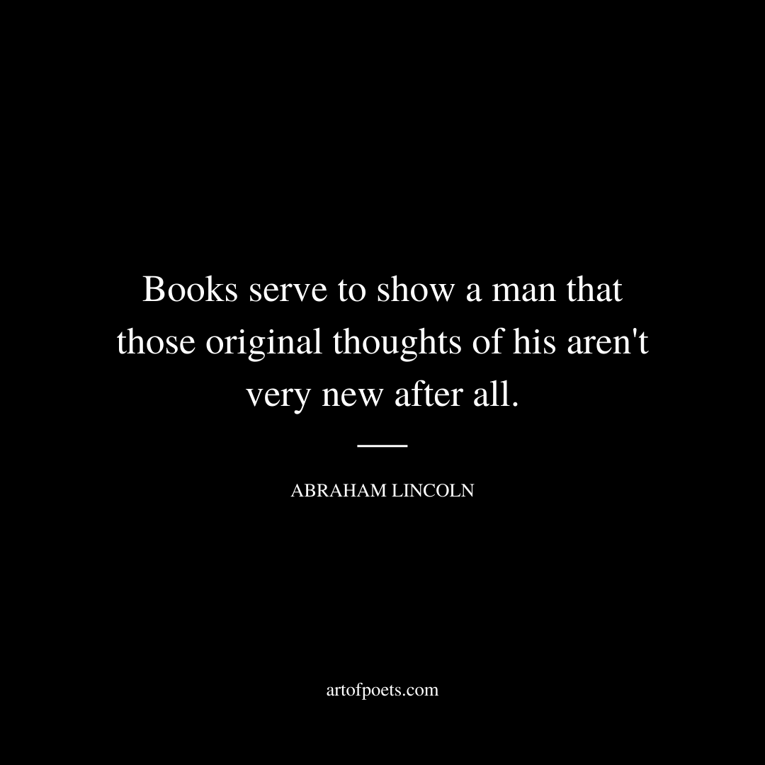 Books serve to show a man that those original thoughts of his aren't very new after all. - Abraham Lincoln