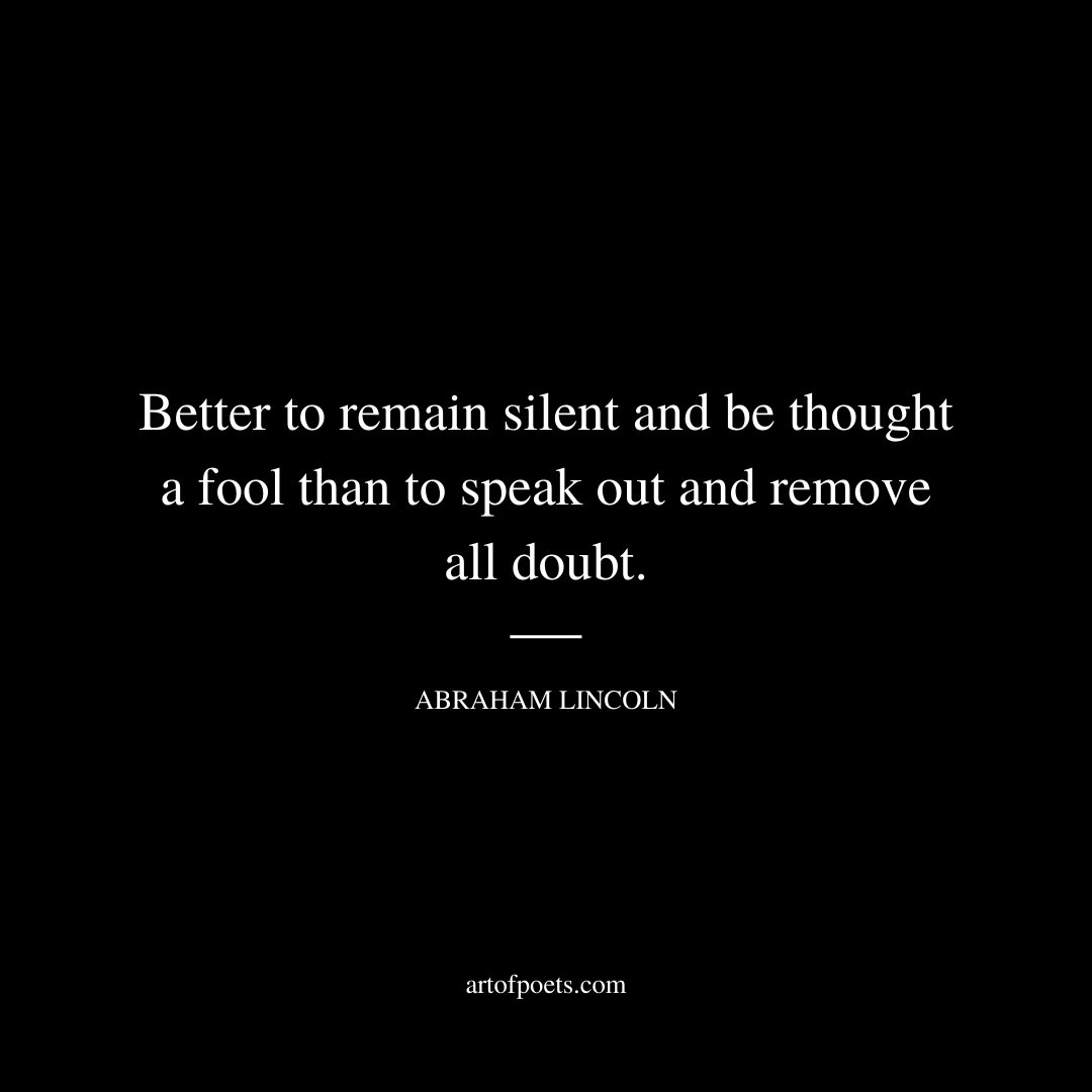 Better to remain silent and be thought a fool than to speak out and remove all doubt. - Abraham Lincoln