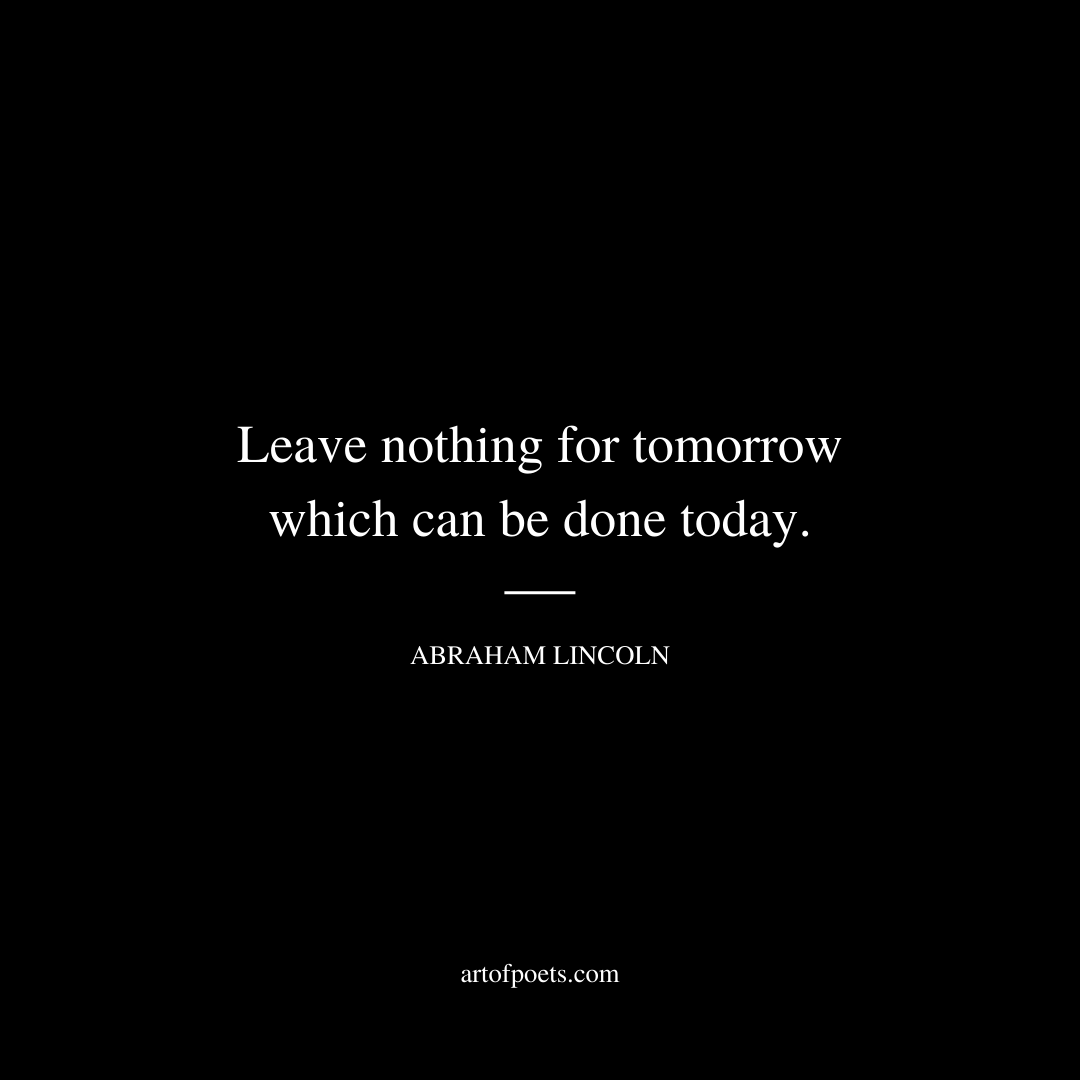 Leave nothing for tomorrow which can be done today. – Abraham Lincoln