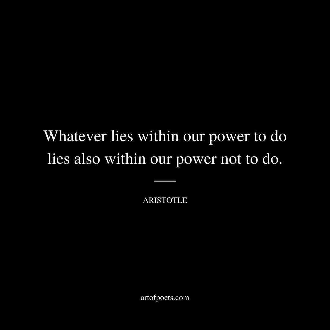 Whatever lies within our power to do lies also within our power not to do. - Aristotle