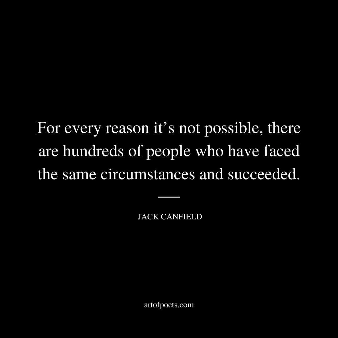 For every reason it’s not possible, there are hundreds of people who have faced the same circumstances and succeeded. – Jack Canfield