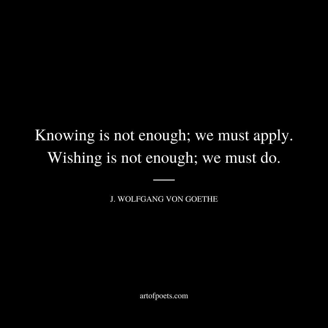 Knowing is not enough; we must apply. Wishing is not enough; we must do. - Johann Wolfgang Von Goethe