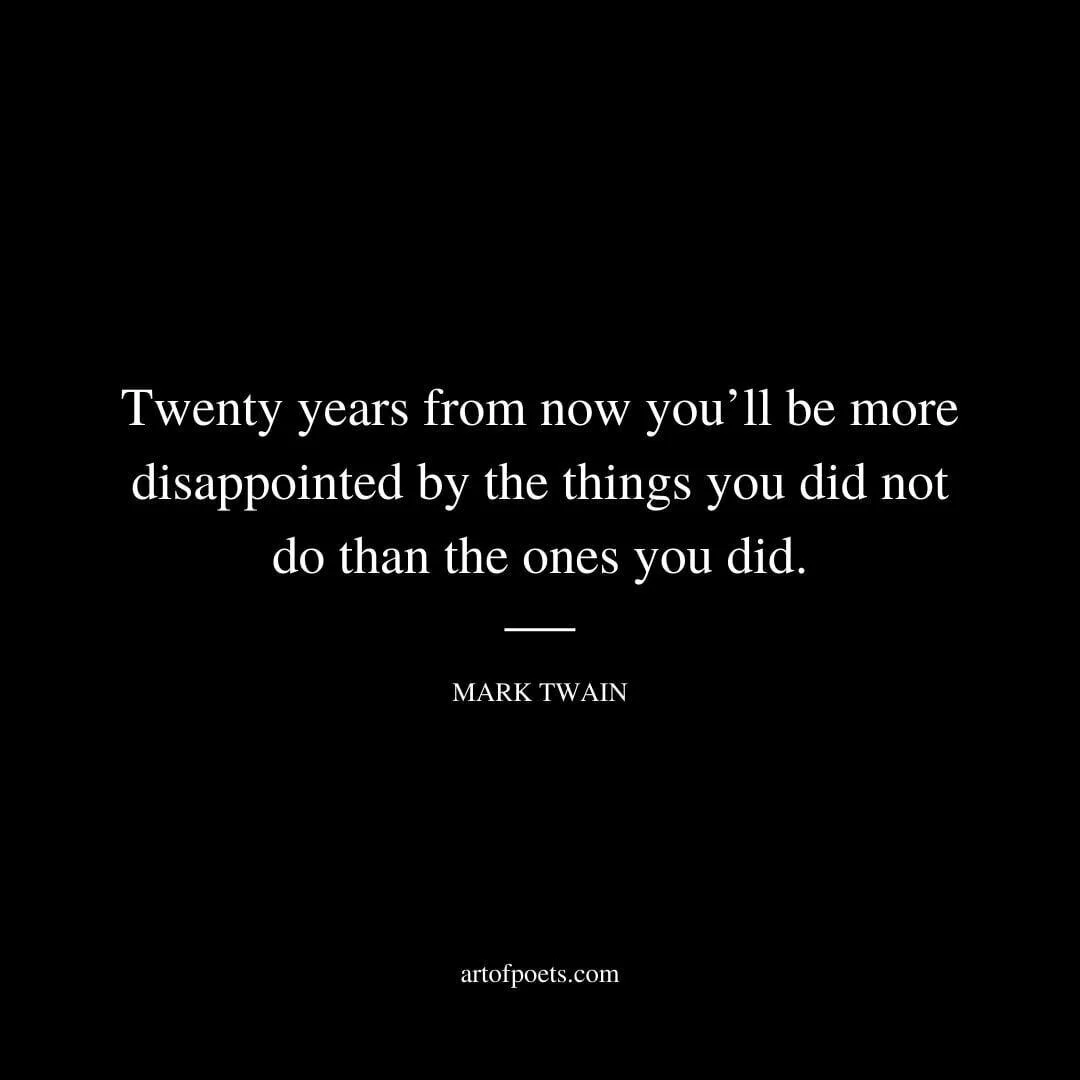 Twenty years from now you’ll be more disappointed by the things you did not do than the ones you did. - Mark Twain