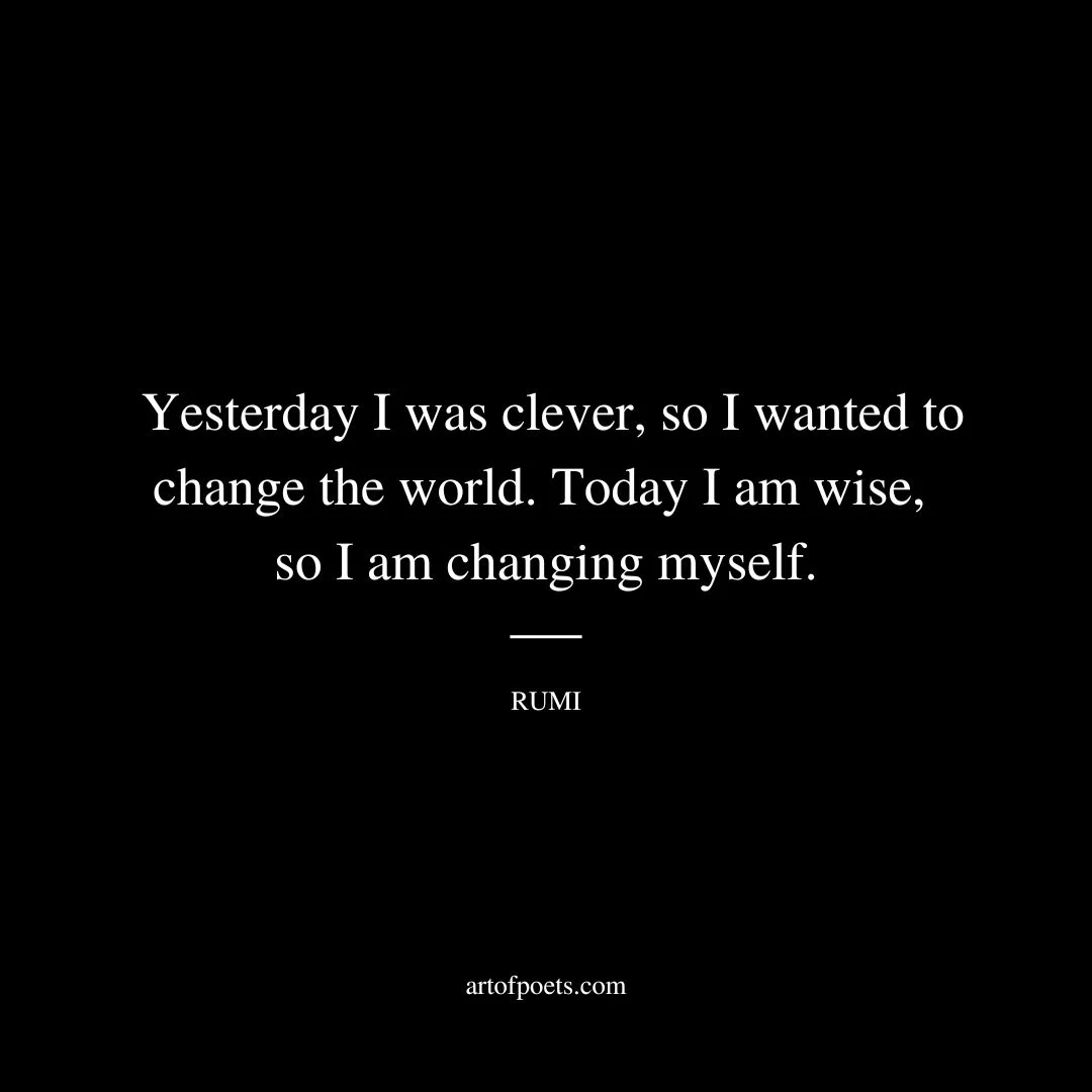 Yesterday I was clever, so I wanted to change the world. Today I am wise, so I am changing myself. - Rumi