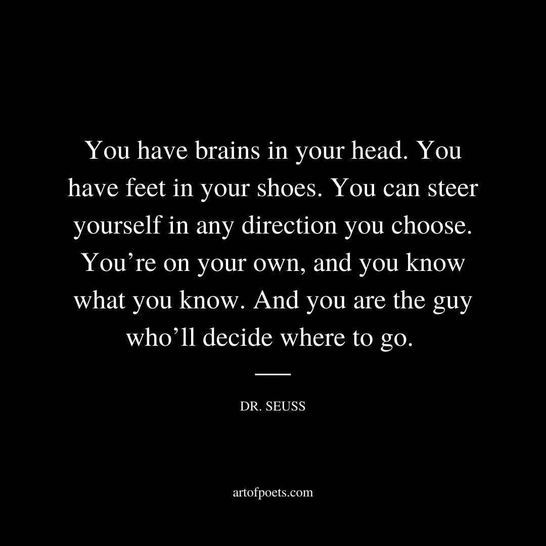You have brains in your head. You have feet in your shoes. You can steer yourself in any direction you choose. You’re on your own, and you know what you know. And you are the guy who’ll decide where to go. - Dr. Seuss