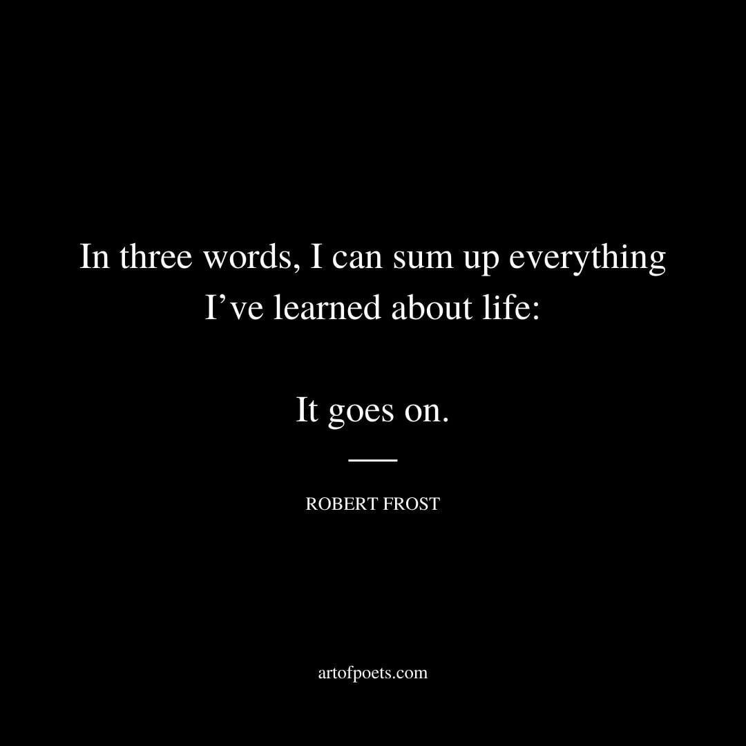 In three words I can sum up everything I’ve learned about life: It goes on. - Robert Frost