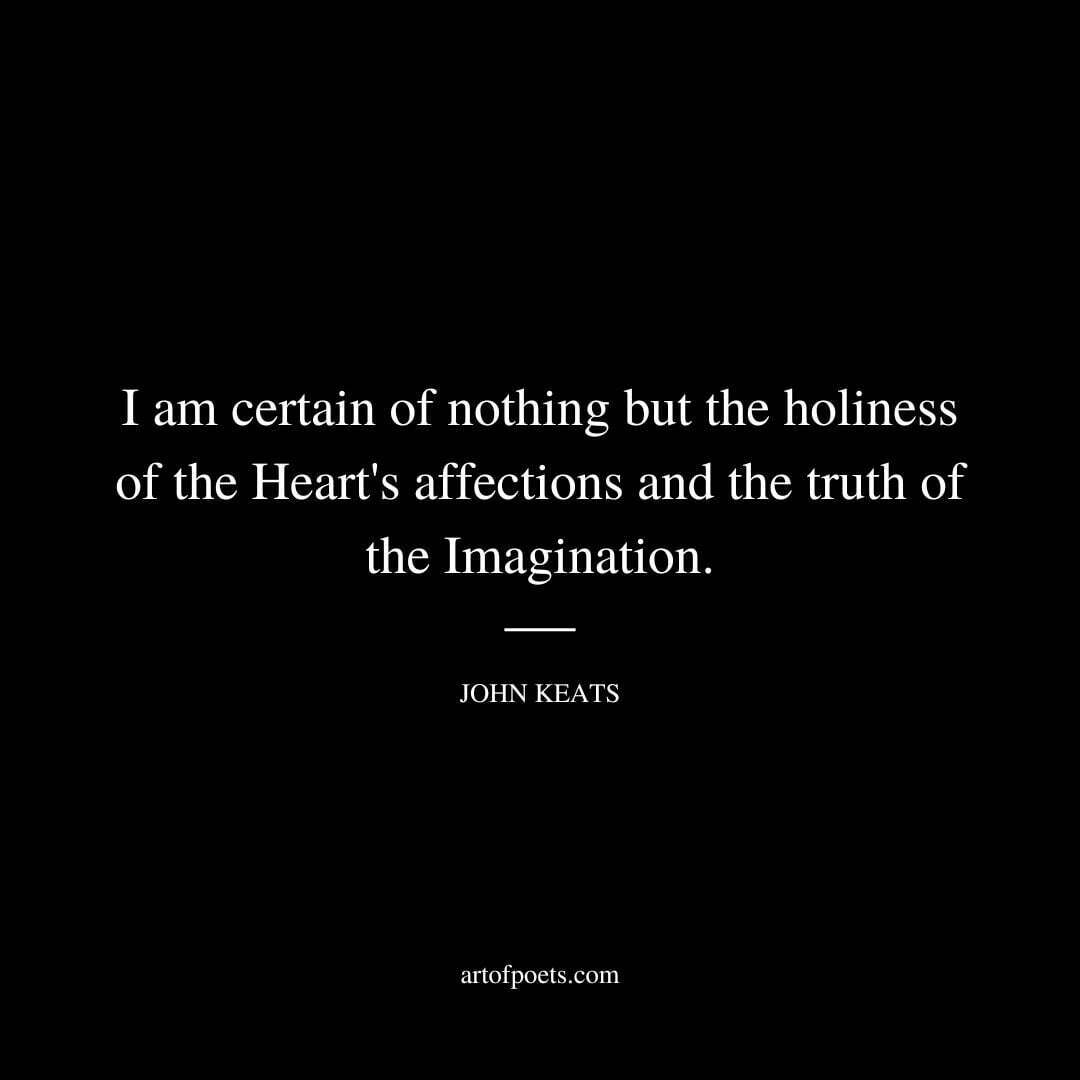 I am certain of nothing but the holiness of the Heart's affections and the truth of the Imagination. - John Keats