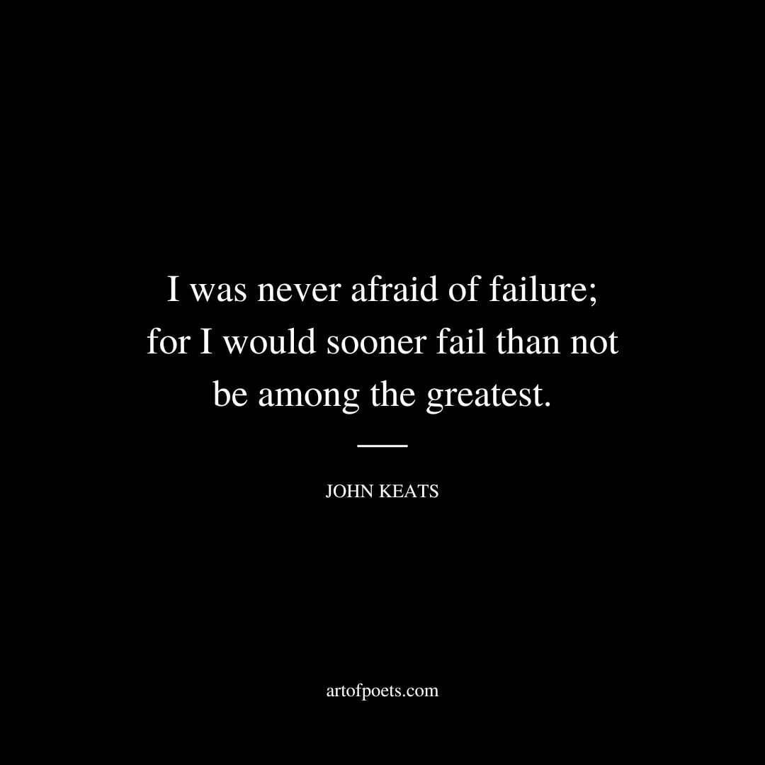 I was never afraid of failure; for I would sooner fail than not be among the greatest. - John Keats