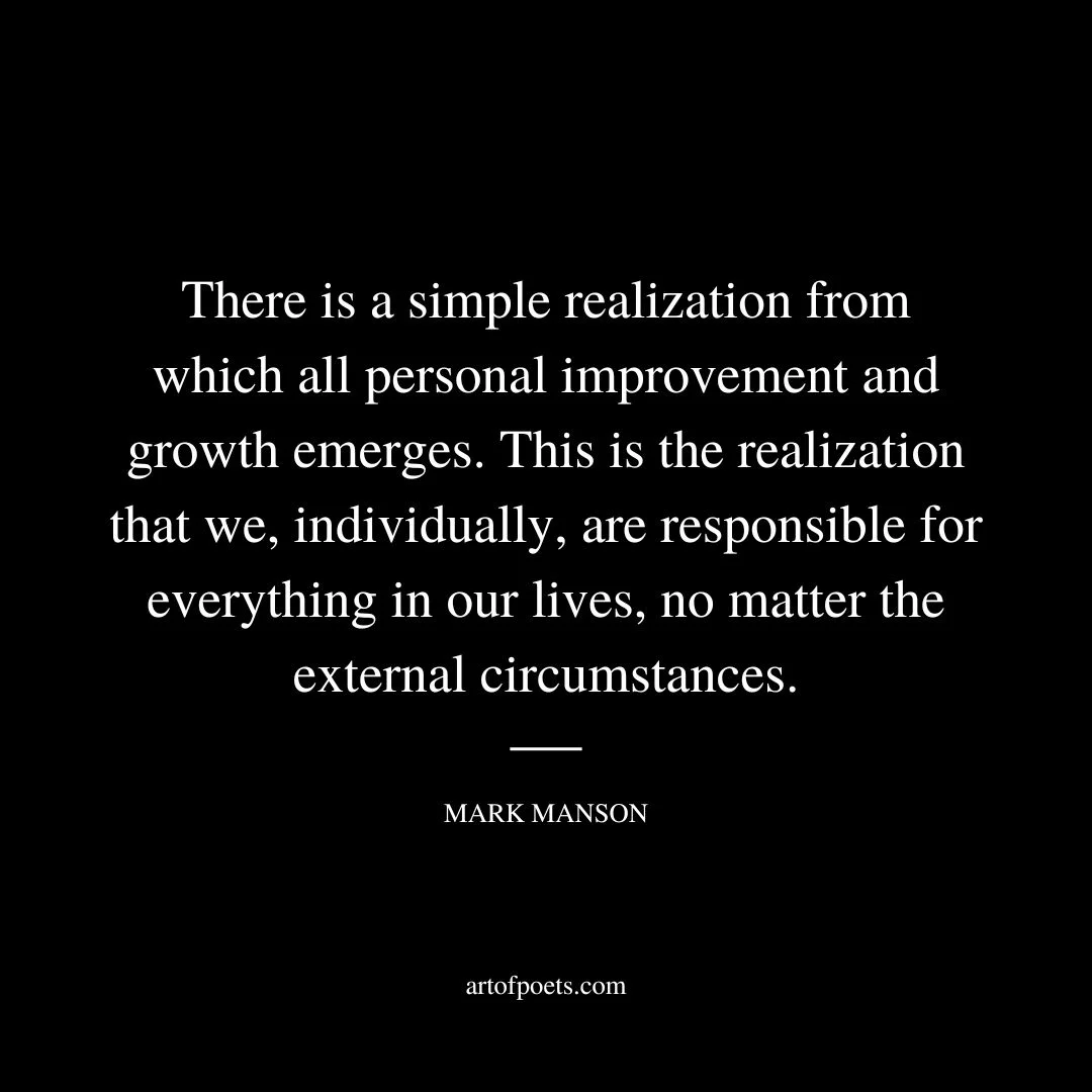 There is a simple realization from which all personal improvement and growth emerges. This is the realization that we, individually, are responsible for everything in our lives, no matter the external circumstances. We don’t always control what happens to us. But we always control how we interpret what happens to us, as well as how we respond. Whether we consciously recognize it or not, we are always responsible for our experiences. It’s impossible not to be. Choosing to not consciously interpret events in our lives is still an interpretation of the events of our lives. Choosing. - Mark Manson