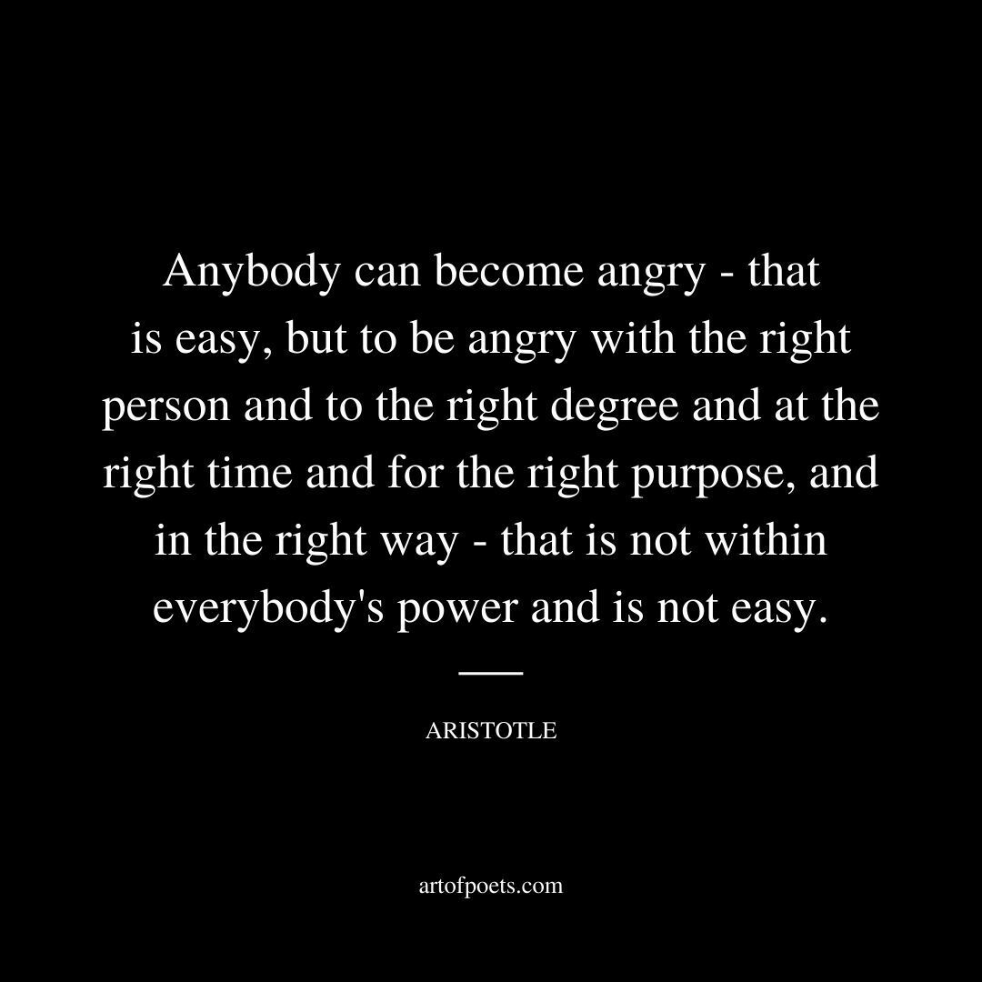 Anybody can become angry — that is easy, but to be angry with the right person and to the right degree and at the right time and for the right purpose, and in the right way — that is not within everybody's power and is not easy. - Aristotle