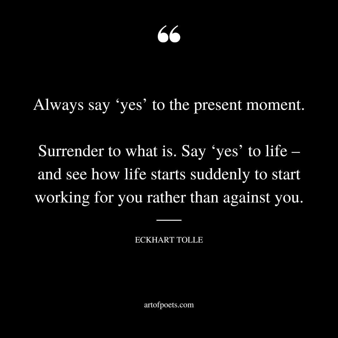 Always say ‘yes to the present moment. Surrender to what is. Say ‘yes to life – and see how life starts suddenly to start working for you rather than against you
