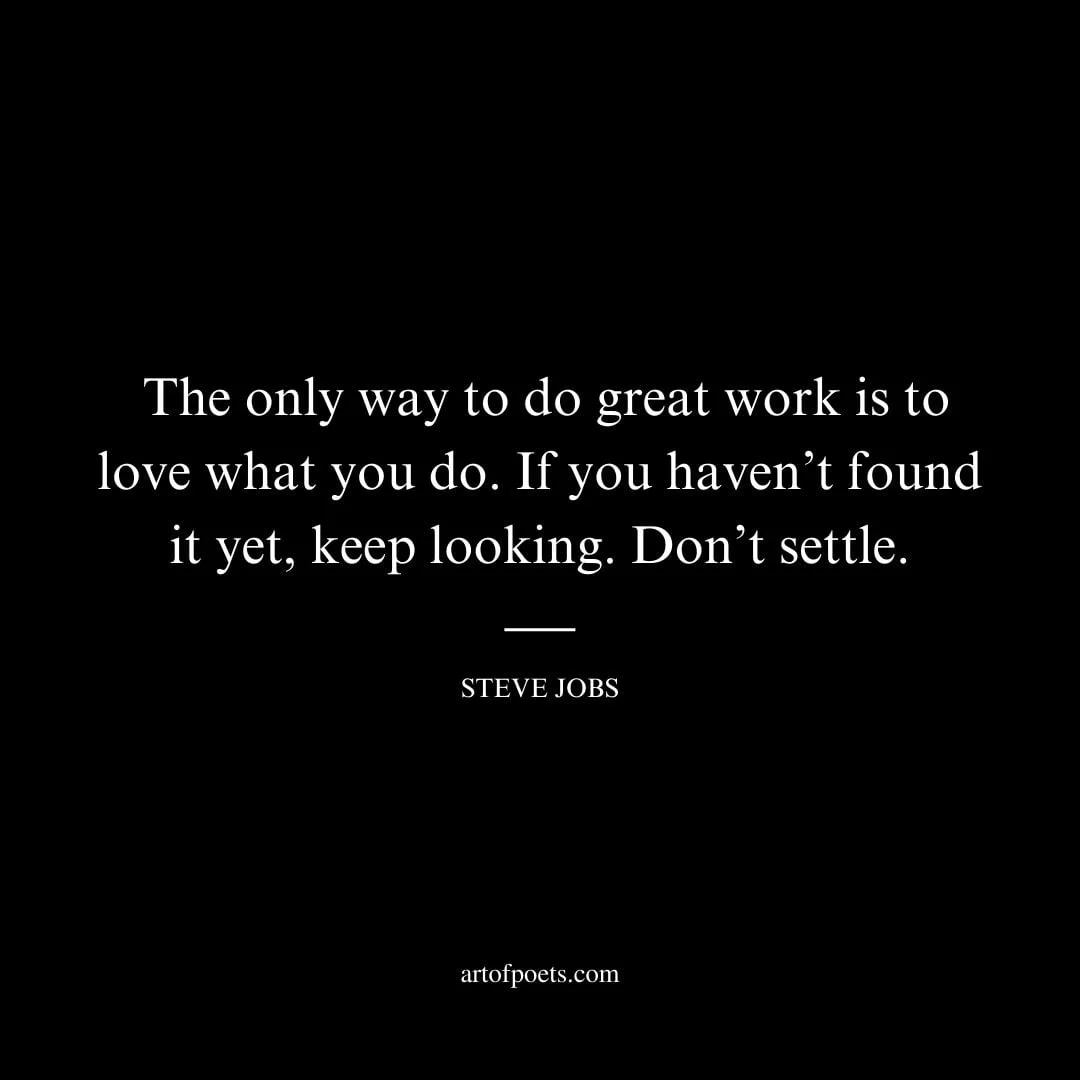 The only way to do great work is to love what you do. If you havent found it yet keep looking. Dont settle