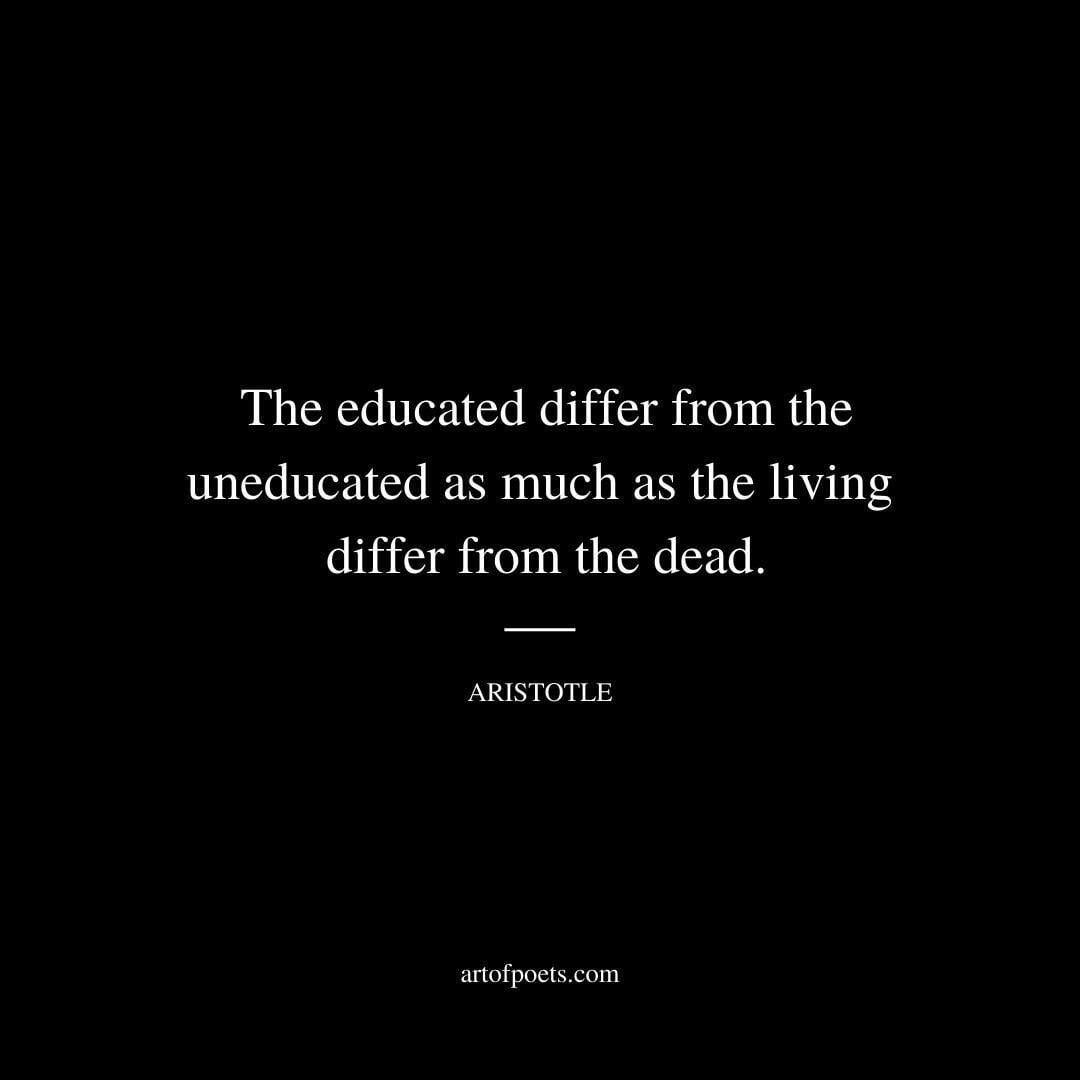 The educated differ from the uneducated as much as the living differ from the dead. - Aristotle