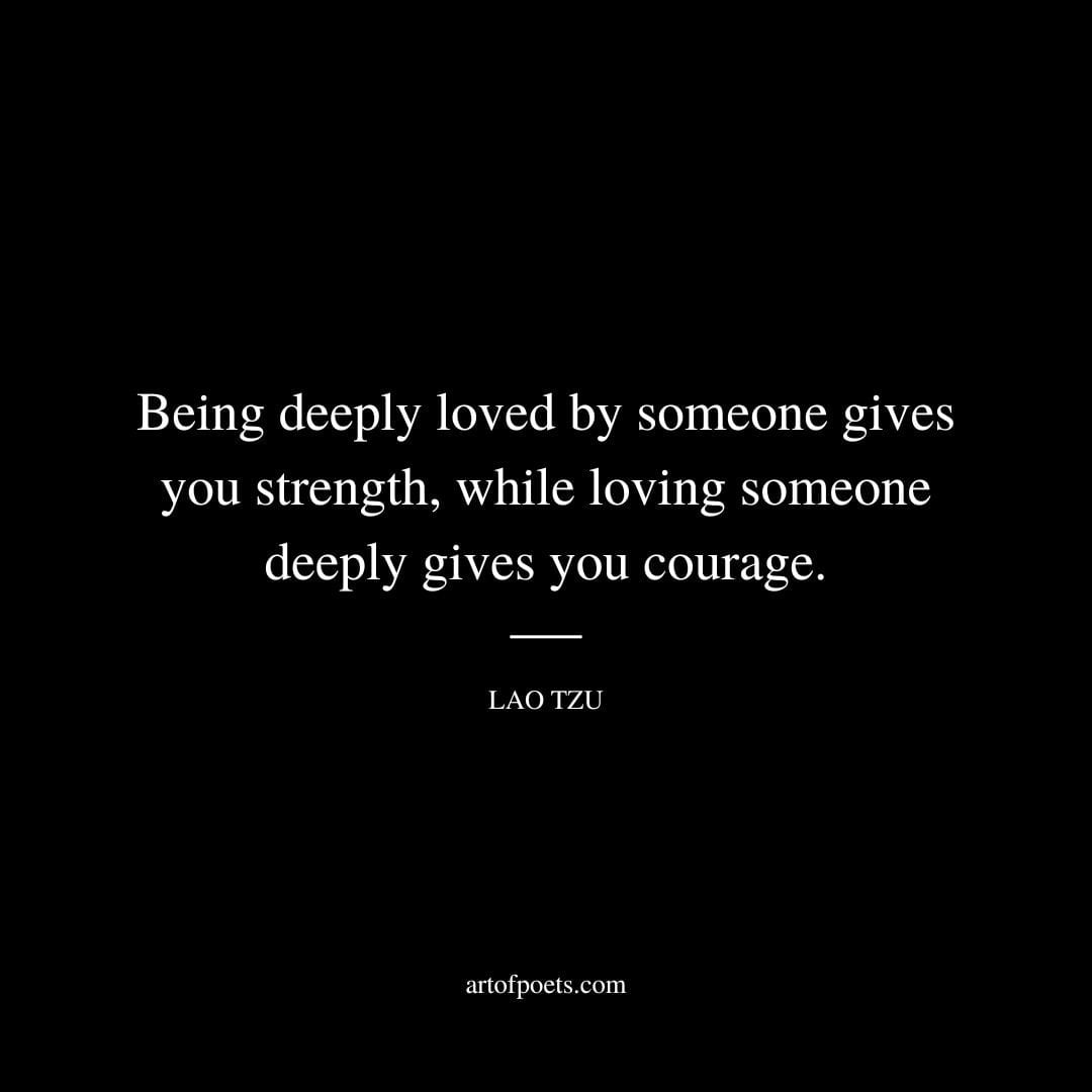 Being deeply loved by someone gives you strength while loving someone deeply gives you courage. Lao Tzu