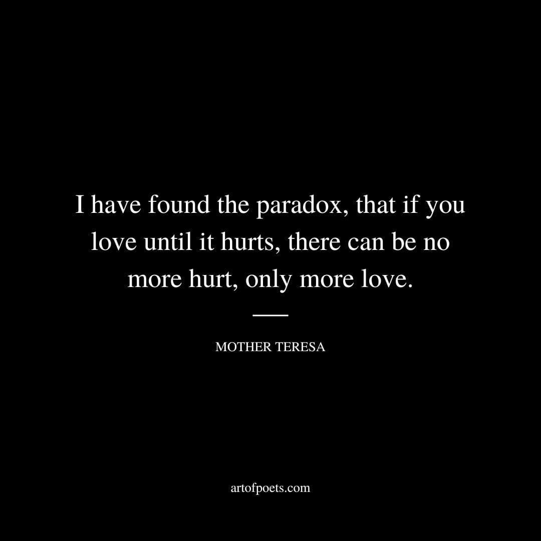 I have found the paradox that if you love until it hurts there can be no more hurt only more love. Mother Teresa