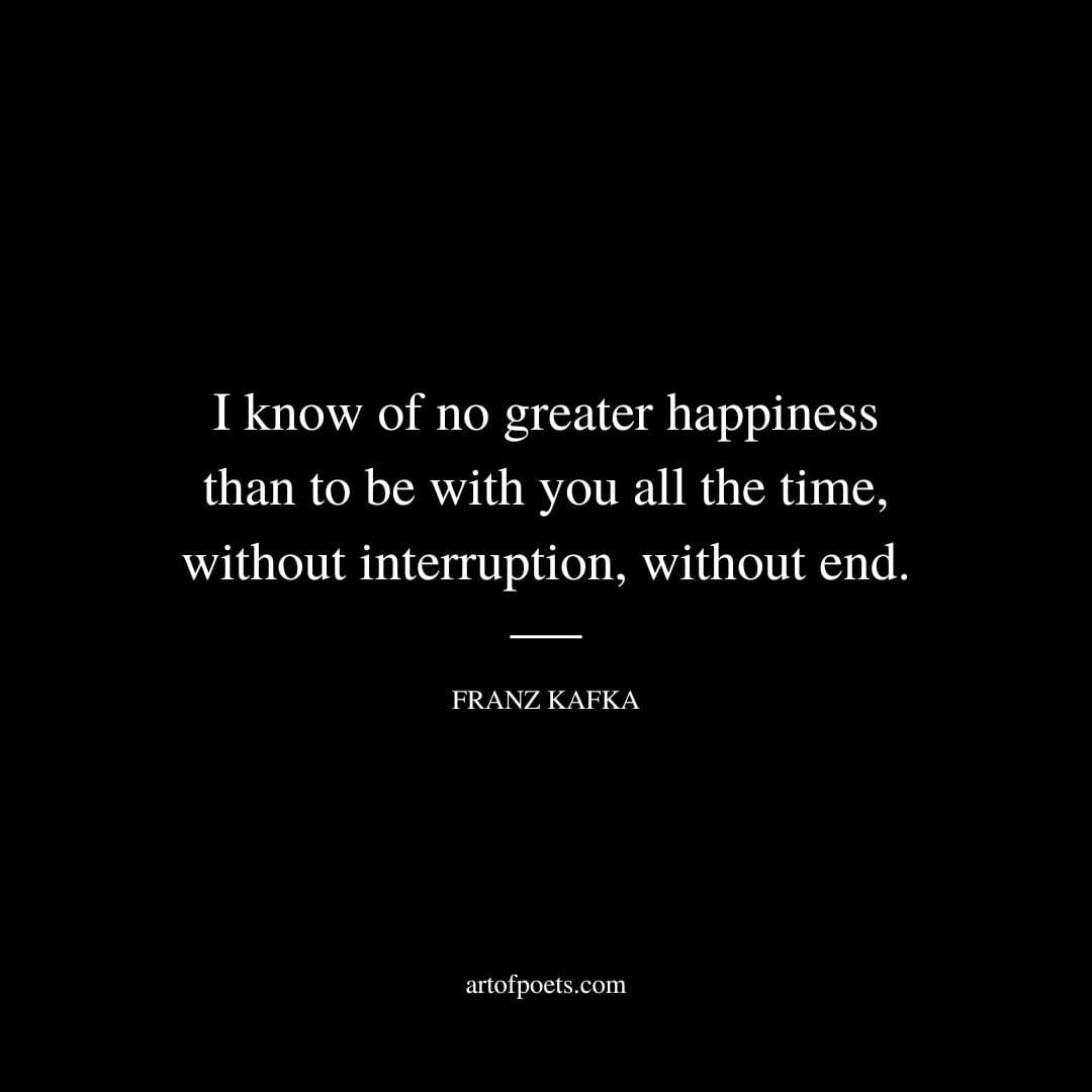 I know of no greater happiness than to be with you all the time without interruption without end. Franz Kafka