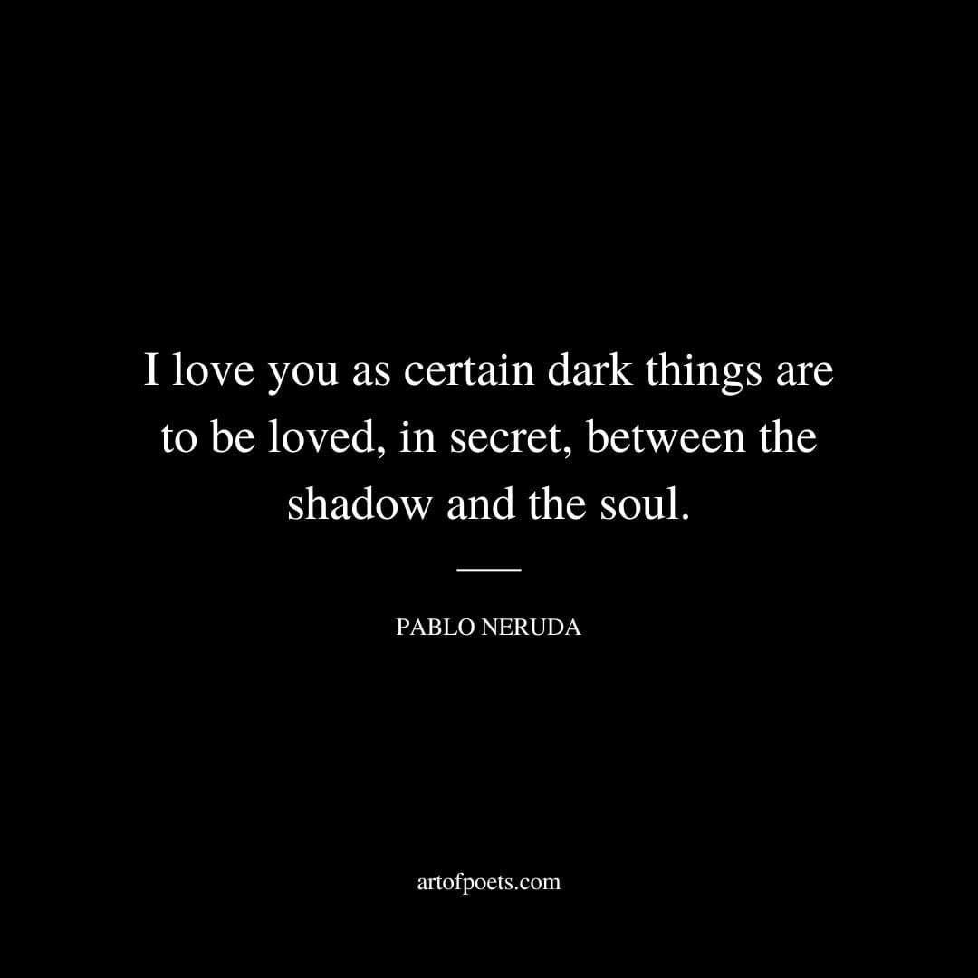 I love you as certain dark things are to be loved in secret between the shadow and the soul. Pablo Neruda