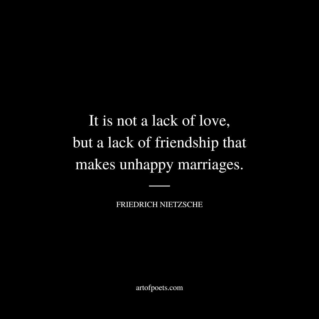 It is not a lack of love but a lack of friendship that makes unhappy marriages. Friedrich Nietzsche