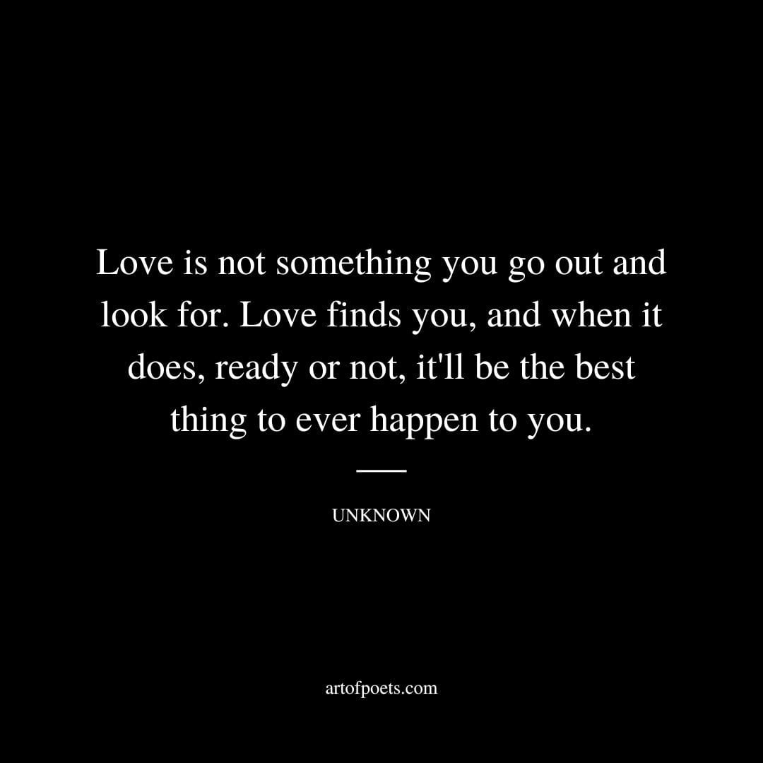 Love is not something you go out and look for. Love finds you and when it does ready or not itll be the best thing to ever happen to you. Unknown