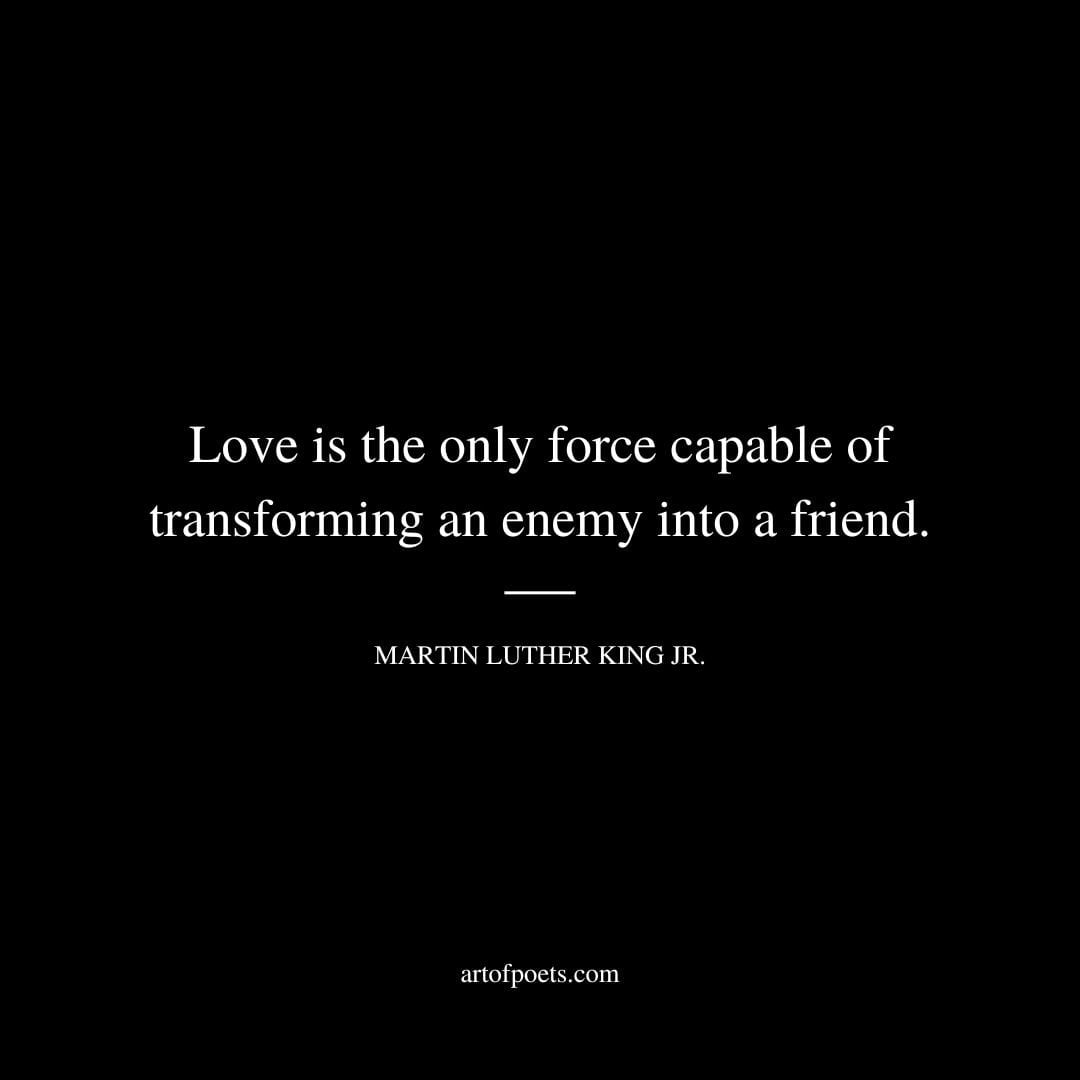 Love is the only force capable of transforming an enemy into a friend. Martin Luther King Jr