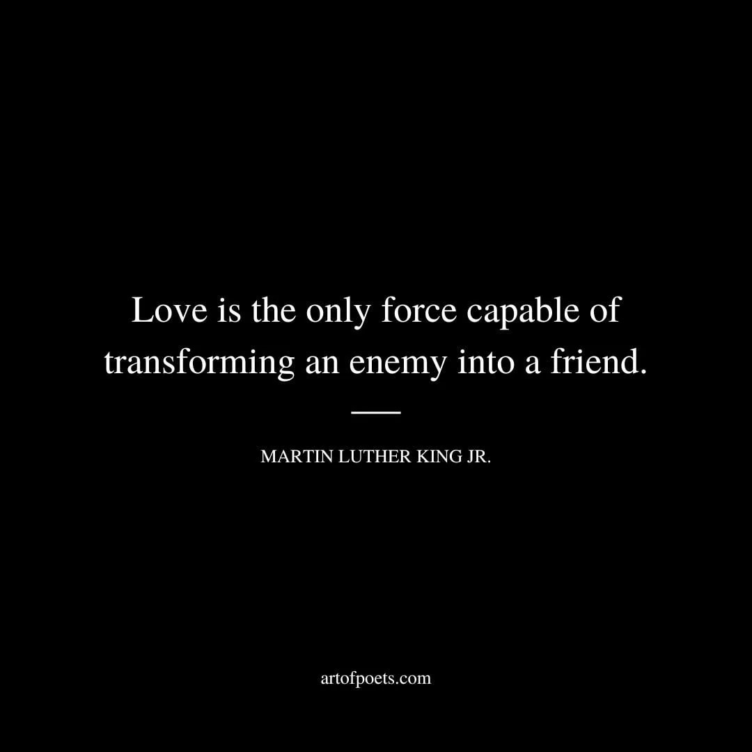 Love is the only force capable of transforming an enemy into a friend. Martin Luther King Jr