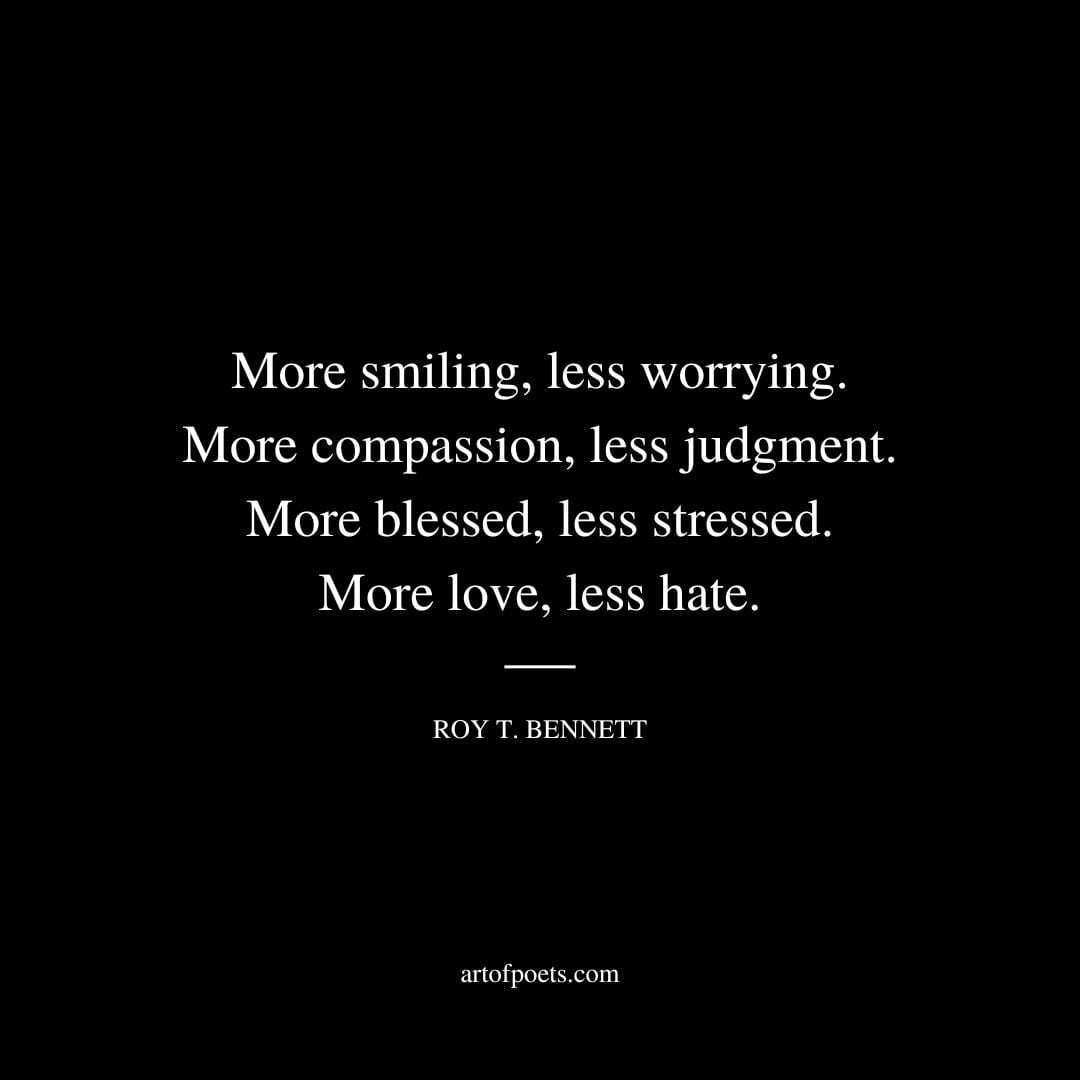 More smiling less worrying. More compassion less judgment. More blessed less stressed. More love less hate. Roy T. Bennett
