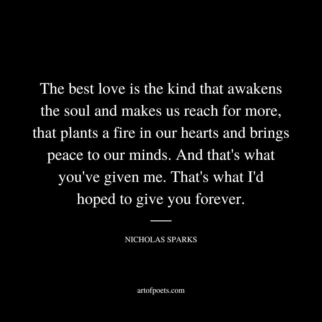 The best love is the kind that awakens the soul and makes us reach for more that plants a fire in our hearts and brings peace to our minds