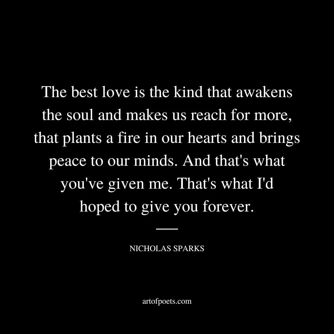 The best love is the kind that awakens the soul and makes us reach for more that plants a fire in our hearts and brings peace to our minds