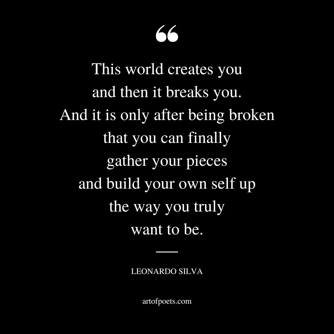This world creates you and then it breaks you. And it is only after being broken that you can finally gather your pieces