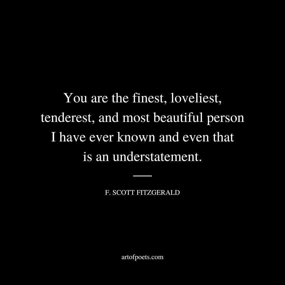 You are the finest loveliest tenderest and most beautiful person I have ever known and even that is an understatement. F. Scott Fitzgerald