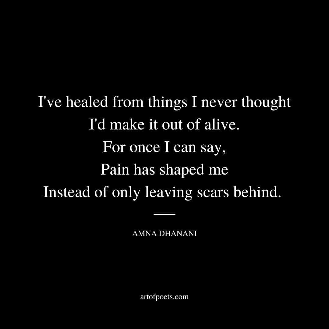 I've healed from things I never thought I'd make it out of alive. For once I can say, Pain has shaped me Instead of only leaving scars behind. - Amna Dhanani