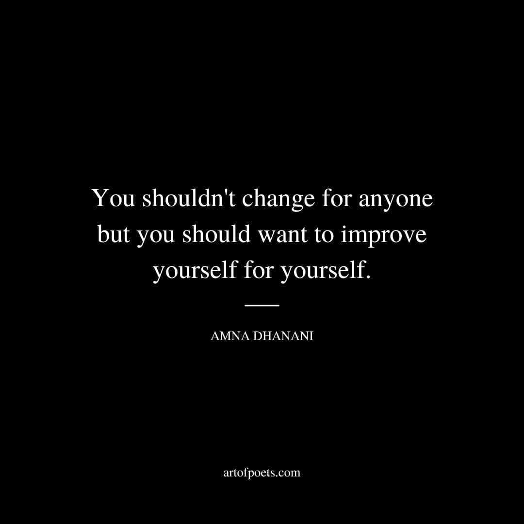 You shouldn't change for anyone but you should want to improve yourself for yourself. - Amna Dhanani