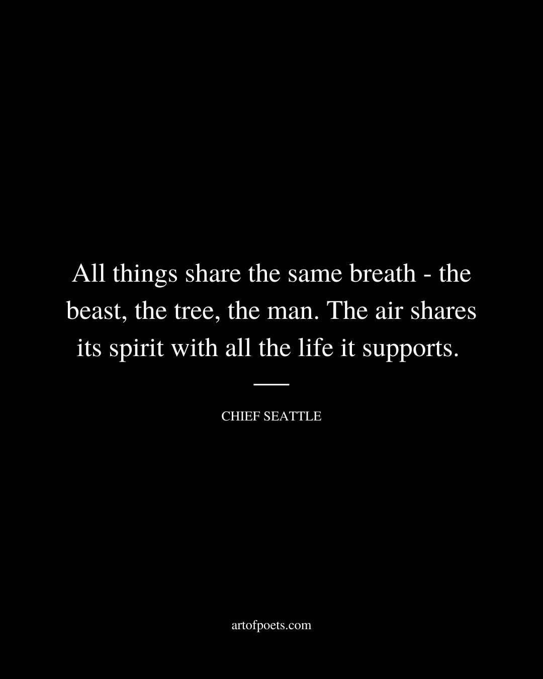 All things share the same breath the beast the tree the man. The air shares its spirit with all the life it supports. Chief Seattle