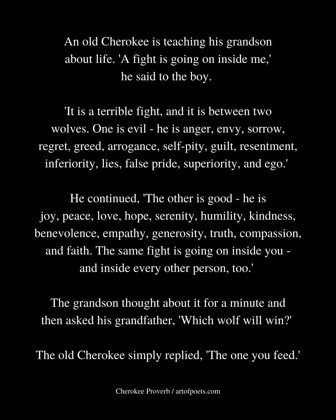 An old Cherokee is teaching his grandson about life. A fight is going on inside me he said to the boy. It is a terrible fight and it is between two wolves