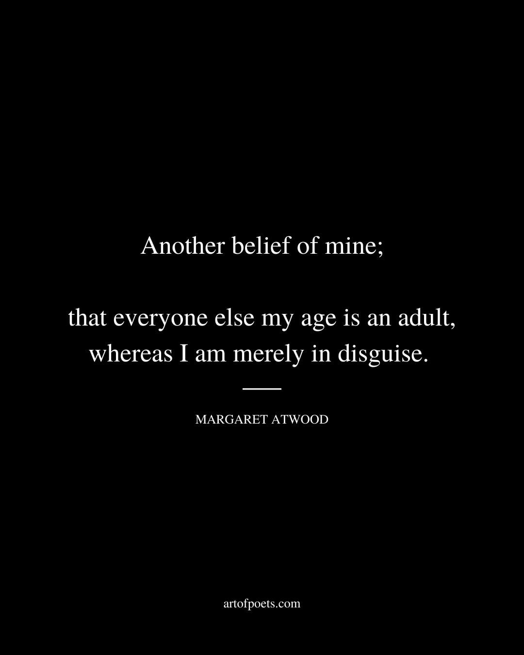 Another belief of mine that everyone else my age is an adult whereas I am merely in disguise. Margaret Atwood