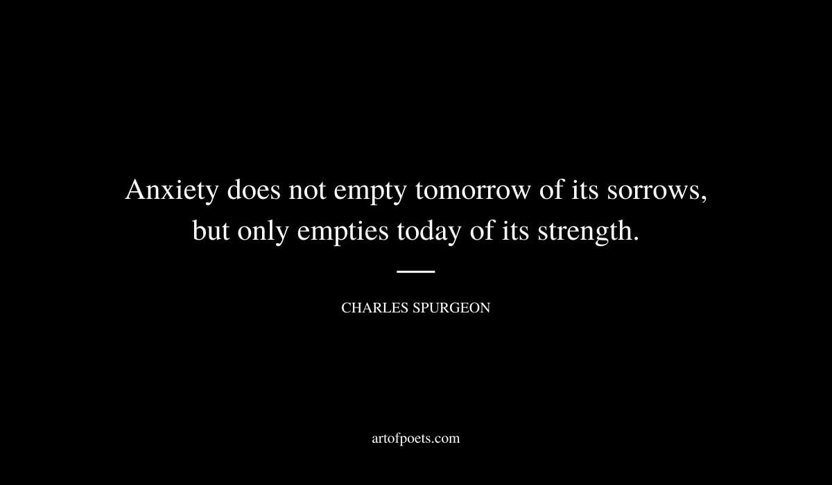 Anxiety does not empty tomorrow of its sorrows but only empties today of its strength. Charles Spurgeon