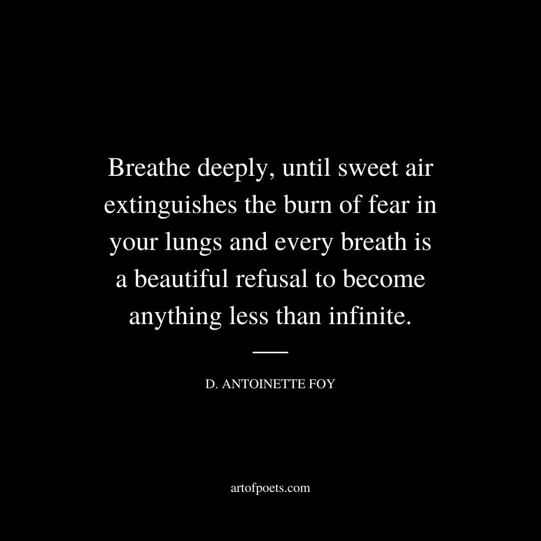 Breathe deeply until sweet air extinguishes the burn of fear in your lungs and every breath is a beautiful refusal to become anything less than infinite. – D. Antoinette Foy