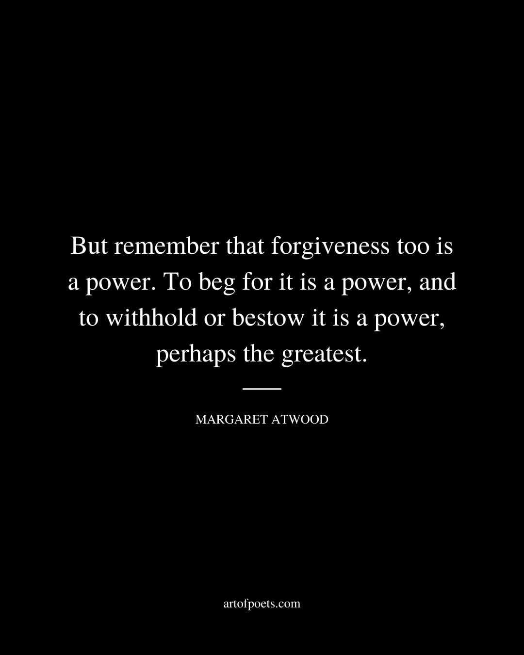 But remember that forgiveness too is a power. To beg for it is a power and to withhold or bestow it is a power perhaps the greatest. Margaret Atwood