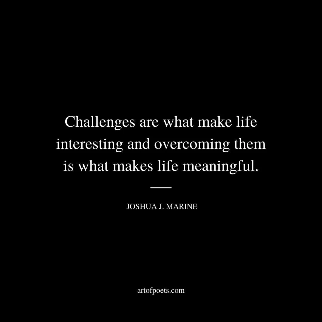 Challenges are what make life interesting and overcoming them is what makes life meaningful. – Joshua J. Marine
